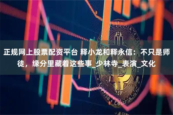 正规网上股票配资平台 释小龙和释永信：不只是师徒，缘分里藏着这些事_少林寺_表演_文化