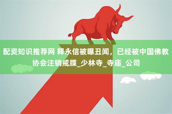 配资知识推荐网 释永信被曝丑闻，已经被中国佛教协会注销戒牒_少林寺_寺庙_公司