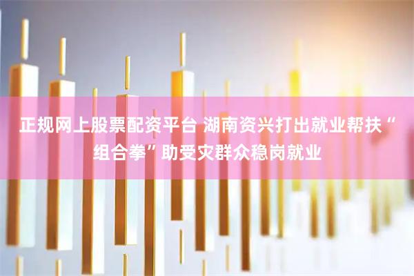 正规网上股票配资平台 湖南资兴打出就业帮扶“组合拳”助受灾群众稳岗就业
