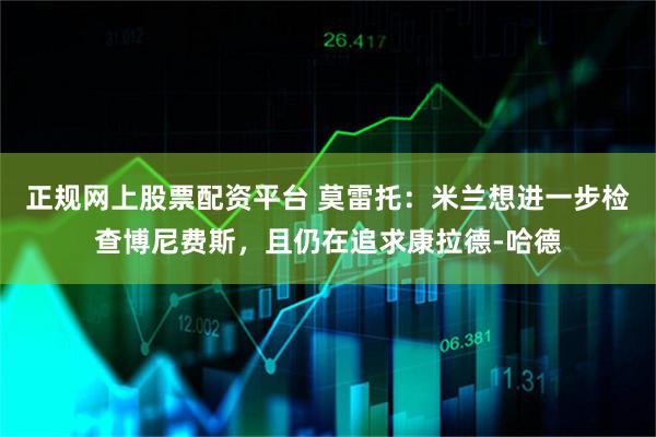 正规网上股票配资平台 莫雷托：米兰想进一步检查博尼费斯，且仍在追求康拉德-哈德