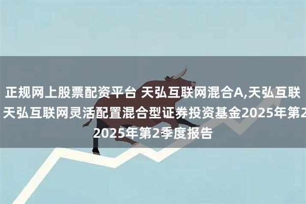 正规网上股票配资平台 天弘互联网混合A,天弘互联网混合C: 天弘互联网灵活配置混合型证券投资基金2025年第2季度报告