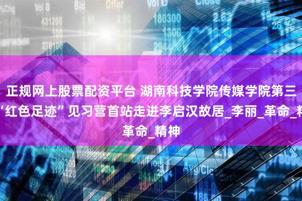 正规网上股票配资平台 湖南科技学院传媒学院第三届“红色足迹”见习营首站走进李启汉故居_李丽_革命_精神