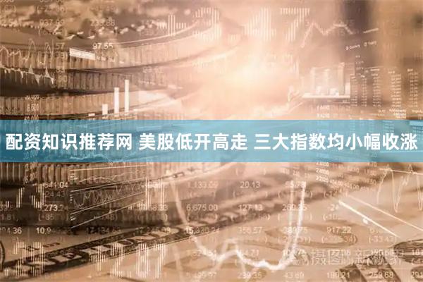 配资知识推荐网 美股低开高走 三大指数均小幅收涨