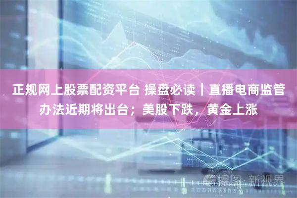 正规网上股票配资平台 操盘必读｜直播电商监管办法近期将出台；美股下跌，黄金上涨