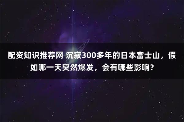 配资知识推荐网 沉寂300多年的日本富士山，假如哪一天突然爆发，会有哪些影响？
