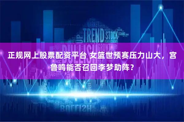 正规网上股票配资平台 女篮世预赛压力山大，宫鲁鸣能否召回李梦助阵？