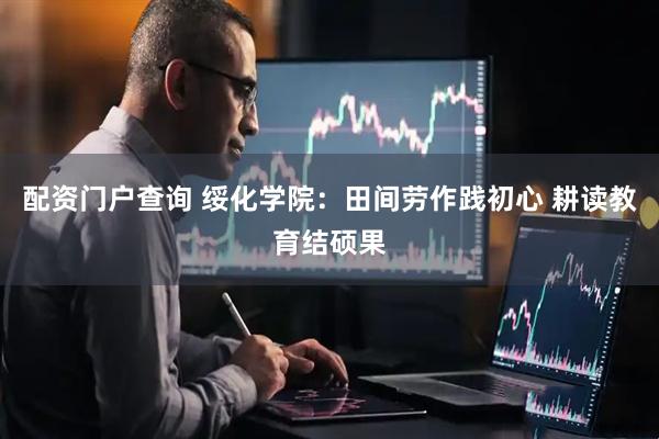 配资门户查询 绥化学院：田间劳作践初心 耕读教育结硕果