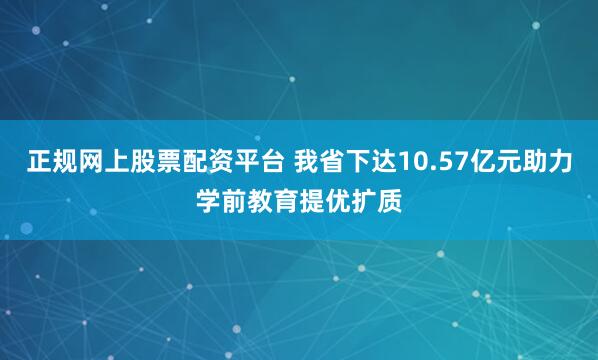 正规网上股票配资平台 我省下达10.57亿元助力学前教育提优扩质