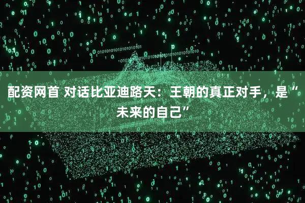 配资网首 对话比亚迪路天：王朝的真正对手，是“未来的自己”