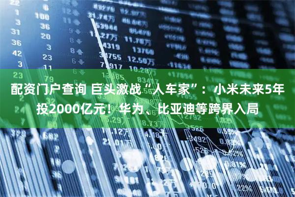 配资门户查询 巨头激战“人车家”：小米未来5年投2000亿元！华为、比亚迪等跨界入局