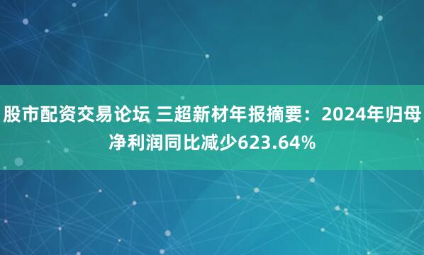 股市配资交易论坛 三超新材年报摘要：2024年归母净利润同比减少623.64%