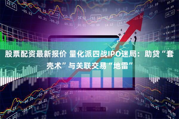 股票配资最新报价 量化派四战IPO迷局：助贷“套壳术”与关联交易“地雷”