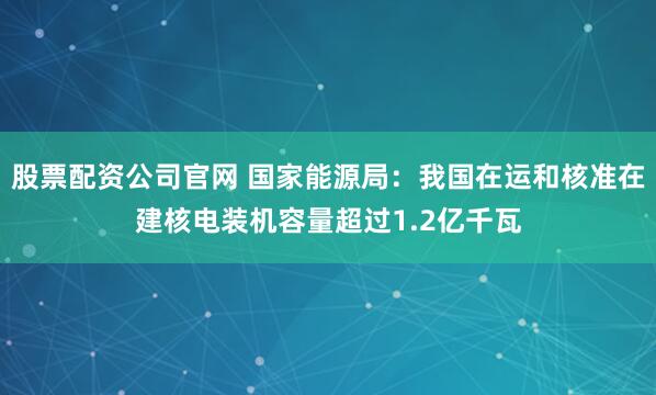 股票配资公司官网 国家能源局：我国在运和核准在建核电装机容量超过1.2亿千瓦