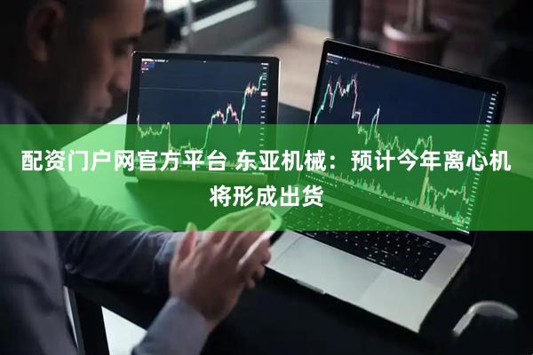 配资门户网官方平台 东亚机械：预计今年离心机将形成出货