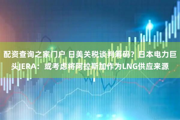 配资查询之家门户 日美关税谈判筹码？日本电力巨头JERA：或考虑将阿拉斯加作为LNG供应来源