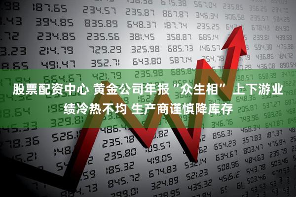 股票配资中心 黄金公司年报“众生相” 上下游业绩冷热不均 生产商谨慎降库存