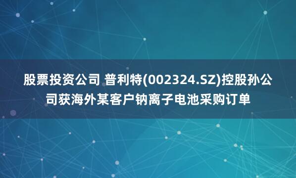 股票投资公司 普利特(002324.SZ)控股孙公司获海外某客户钠离子电池采购订单