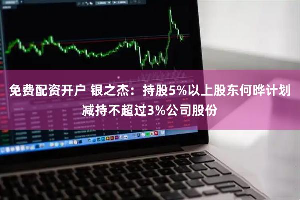 免费配资开户 银之杰：持股5%以上股东何晔计划减持不超过3%公司股份