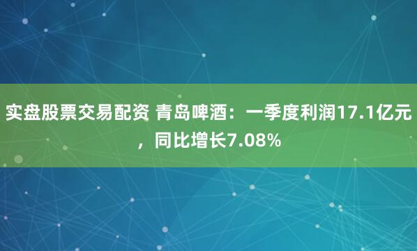 实盘股票交易配资 青岛啤酒：一季度利润17.1亿元，同比增长7.08%