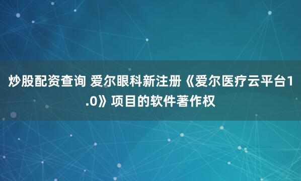 炒股配资查询 爱尔眼科新注册《爱尔医疗云平台1.0》项目的软件著作权