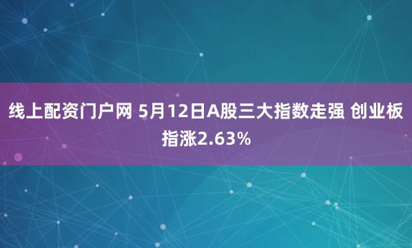 线上配资门户网 5月12日A股三大指数走强 创业板指涨2.63%