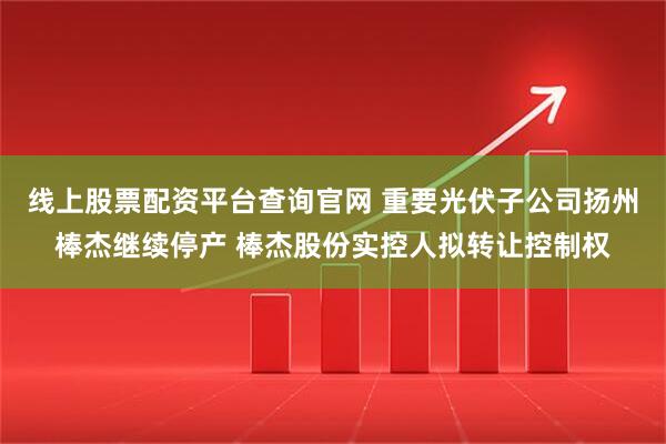 线上股票配资平台查询官网 重要光伏子公司扬州棒杰继续停产 棒杰股份实控人拟转让控制权