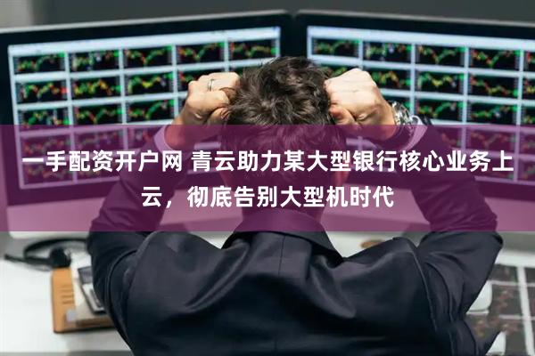 一手配资开户网 青云助力某大型银行核心业务上云，彻底告别大型机时代