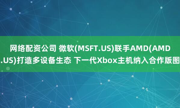 网络配资公司 微软(MSFT.US)联手AMD(AMD.US)打造多设备生态 下一代Xbox主机纳入合作版图
