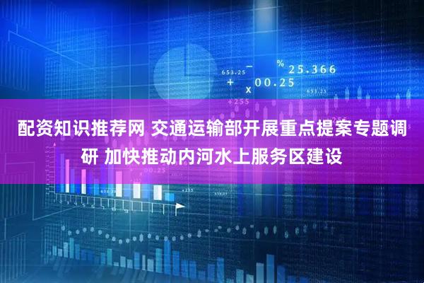 配资知识推荐网 交通运输部开展重点提案专题调研 加快推动内河水上服务区建设