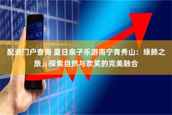 配资门户查询 夏日亲子乐游南宁青秀山：绿肺之旅，探索自然与欢笑的完美融合