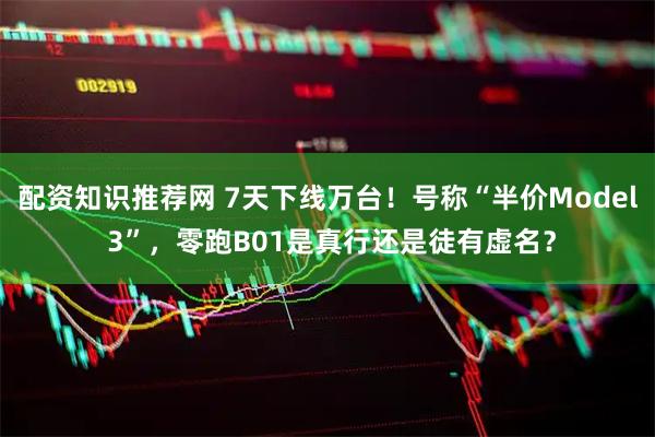 配资知识推荐网 7天下线万台！号称“半价Model 3”，零跑B01是真行还是徒有虚名？