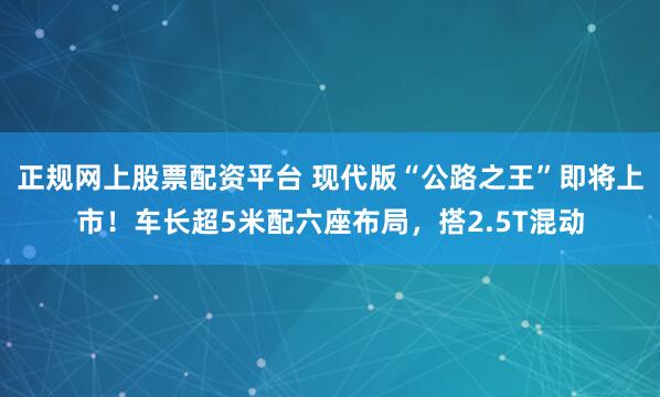 正规网上股票配资平台 现代版“公路之王”即将上市！车长超5米配六座布局，搭2.5T混动