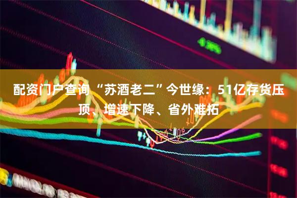 配资门户查询 “苏酒老二”今世缘：51亿存货压顶、增速下降、省外难拓