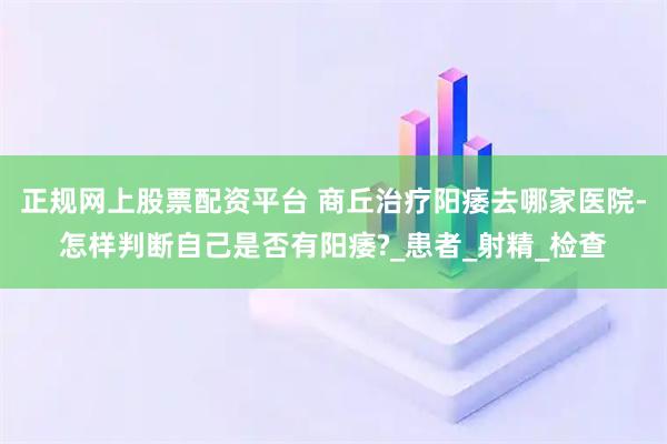 正规网上股票配资平台 商丘治疗阳痿去哪家医院-怎样判断自己是否有阳痿?_患者_射精_检查