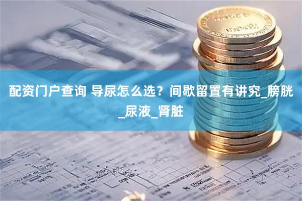 配资门户查询 导尿怎么选？间歇留置有讲究_膀胱_尿液_肾脏