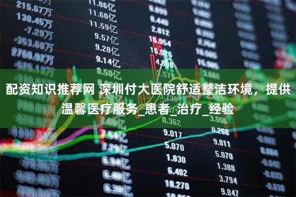 配资知识推荐网 深圳付大医院舒适整洁环境，提供温馨医疗服务_患者_治疗_经验