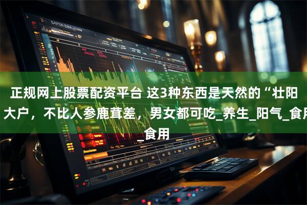 正规网上股票配资平台 这3种东西是天然的“壮阳”大户，不比人参鹿茸差，男女都可吃_养生_阳气_食用