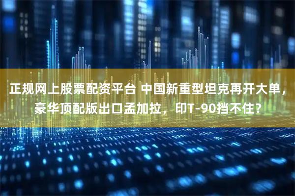 正规网上股票配资平台 中国新重型坦克再开大单，豪华顶配版出口孟加拉，印T-90挡不住？