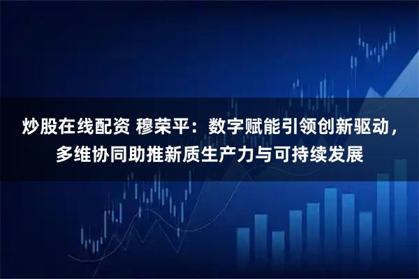 炒股在线配资 穆荣平：数字赋能引领创新驱动，多维协同助推新质生产力与可持续发展