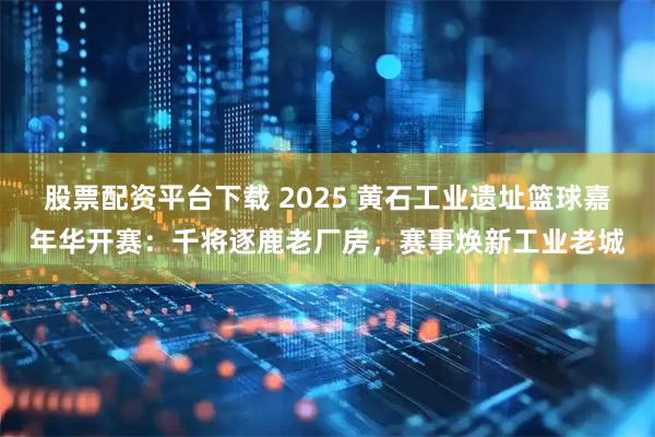 股票配资平台下载 2025 黄石工业遗址篮球嘉年华开赛：千将逐鹿老厂房，赛事焕新工业老城