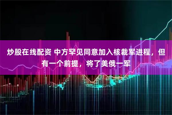 炒股在线配资 中方罕见同意加入核裁军进程，但有一个前提，将了美俄一军