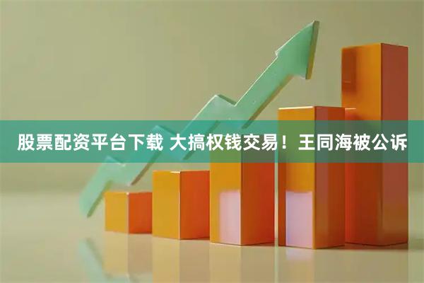股票配资平台下载 大搞权钱交易！王同海被公诉
