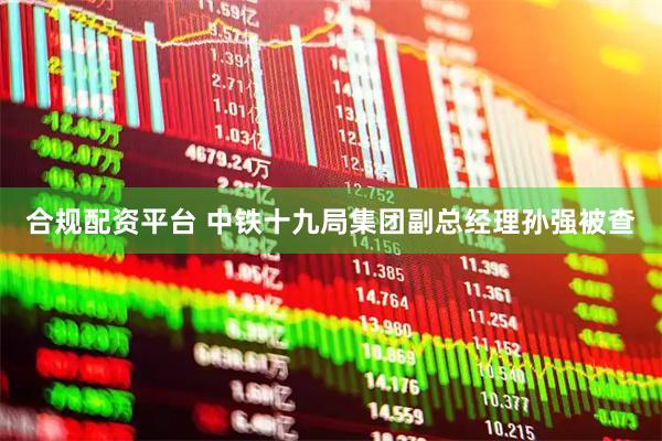 合规配资平台 中铁十九局集团副总经理孙强被查