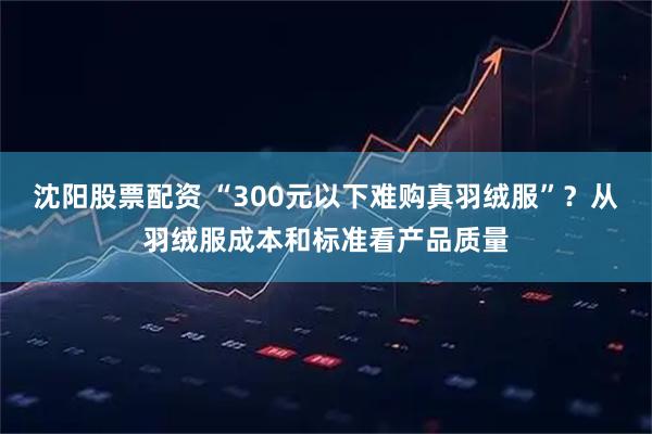 沈阳股票配资 “300元以下难购真羽绒服”？从羽绒服成本和标准看产品质量