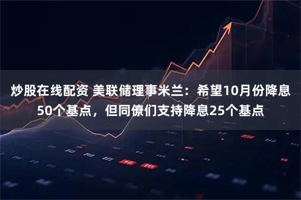 炒股在线配资 美联储理事米兰：希望10月份降息50个基点，但同僚们支持降息25个基点