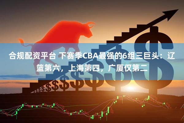 合规配资平台 下赛季CBA最强的6组三巨头：辽篮第六，上海第四，广厦仅第二
