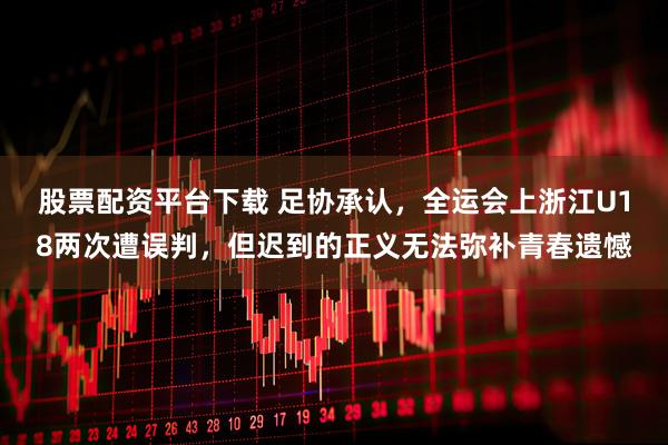 股票配资平台下载 足协承认，全运会上浙江U18两次遭误判，但迟到的正义无法弥补青春遗憾