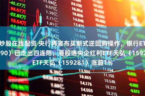 炒股在线配资 央行再宣布买断式逆回购操作，银行ETF天弘（515290）已走出四连阳，港股通央企红利ETF天弘（159281）涨超1%