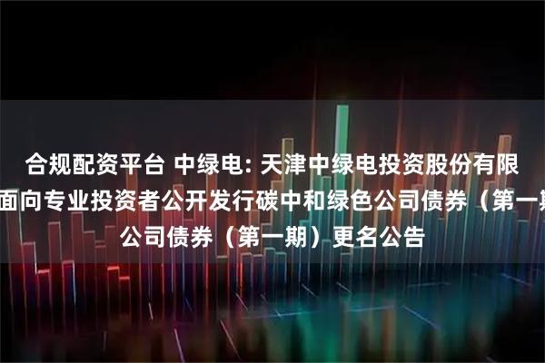 合规配资平台 中绿电: 天津中绿电投资股份有限公司2025年面向专业投资者公开发行碳中和绿色公司债券（第一期）更名公告