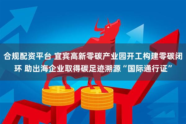 合规配资平台 宜宾高新零碳产业园开工构建零碳闭环 助出海企业取得碳足迹溯源“国际通行证”